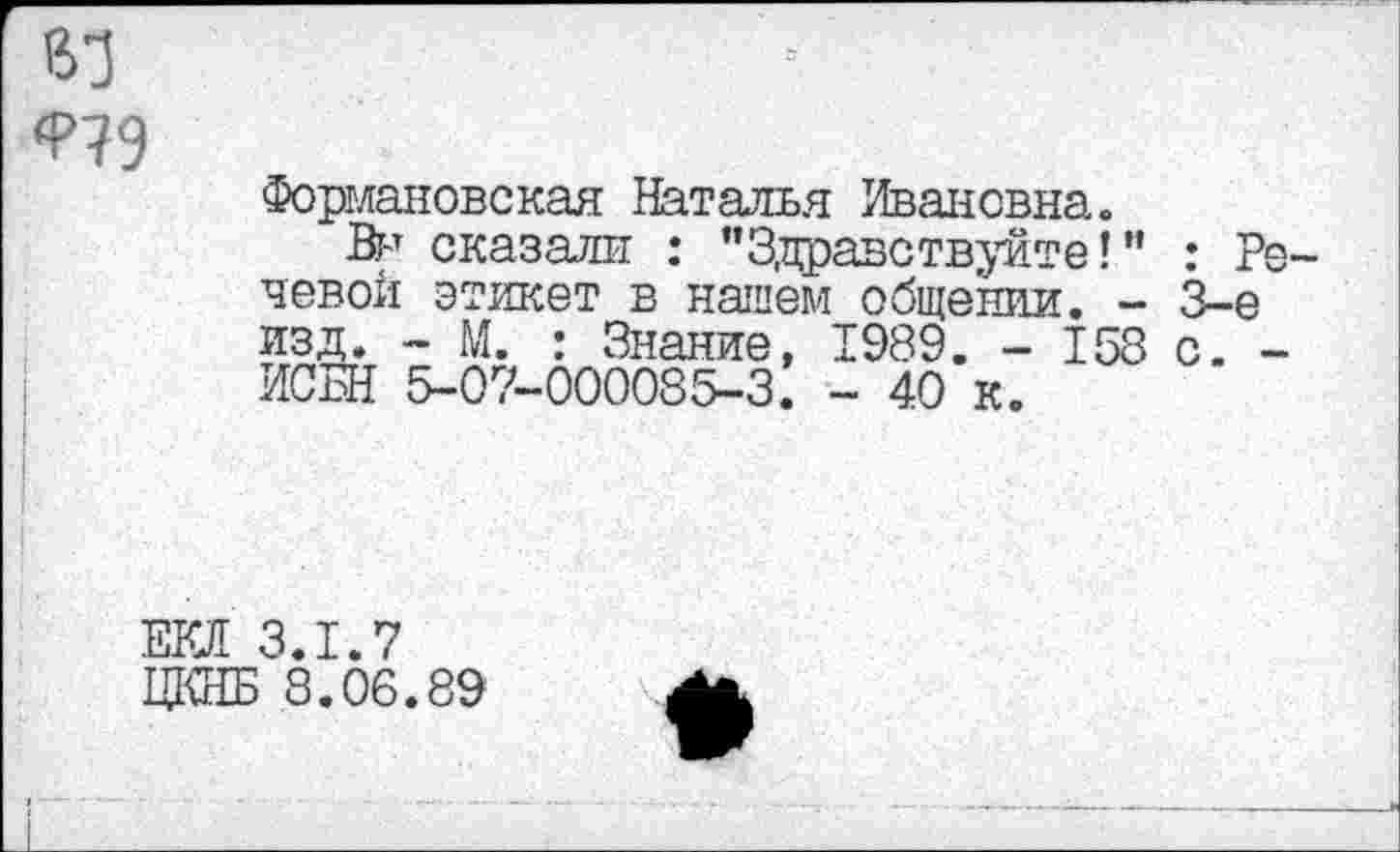 ﻿ВТ
Формановская Наталья Ивановна.
Вн сказали : "Здравствуйте!" левой этикет в нашем_общении. -изд. - М. : Знание, ИСБН 5-07-000085-3.
1989. - 158
- 40 к.
: Ре-3-е с. -
та з.1.7
ЦКНБ 8.06.89